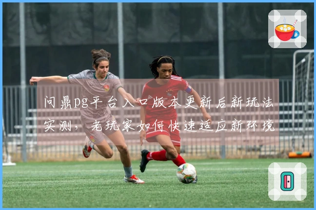 问鼎pg平台入口版本更新后新玩法实测，老玩家如何快速适应新环境？
